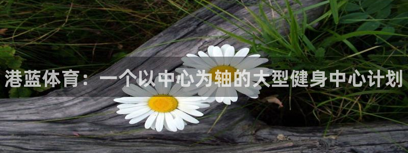 米兰体育官网下载平台假的吗是真的吗吗：港蓝体育：一个